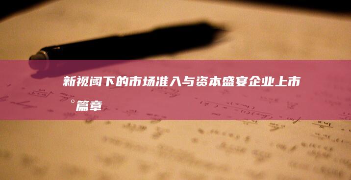 新视阈下的市场准入与资本盛宴：企业上市新篇章